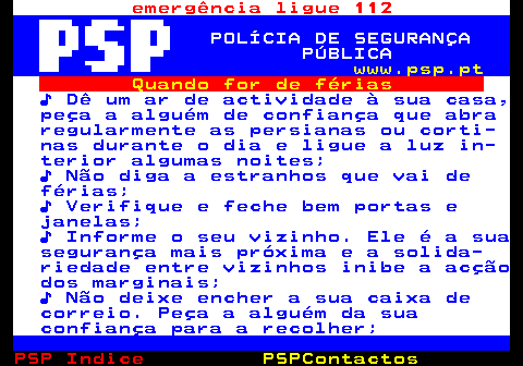 108.1. emergência ligue 112. POLÍCIA DE SEGURANÇA PÚBLICA. www.psp.pt. Quando for de férias. ♪ Dê um ar de actividade à sua casa, peça a alguém de confiança que abra regularmente as persianas ou corti- nas durante o dia e ligue a luz in- terior algumas noites; ♪ Não diga a estranhos que vai de férias; ♪ Verifique e feche bem portas e janelas; ♪ Informe o seu vizinho. Ele é a sua segurança mais próxima e a solida- riedade entre vizinhos inibe a acção dos marginais; ♪ Não deixe encher a sua caixa de correio. Peça a alguém da sua confiança para a recolher;.