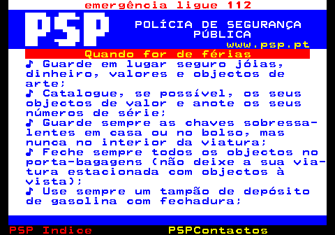 108.2. emergência ligue 112. POLÍCIA DE SEGURANÇA PÚBLICA. www.psp.pt. Quando for de férias. ♪ Guarde em lugar seguro jóias, dinheiro, valores e objectos de arte; ♪ Catalogue, se possível, os seus objectos de valor e anote os seus números de série; ♪ Guarde sempre as chaves sobressa- lentes em casa ou no bolso, mas nunca no interior da viatura; ♪ Feche sempre todos os objectos no porta-bagagens (não deixe a sua via- tura estacionada com objectos à vista); ♪ Use sempre um tampão de depósito de gasolina com fechadura;.