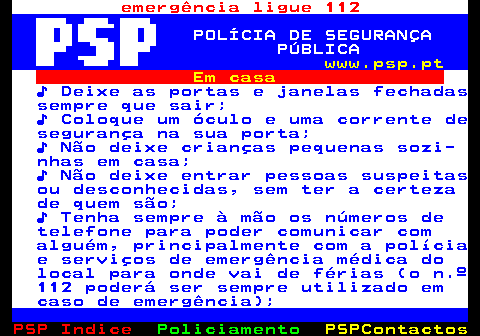 109.1. emergência ligue 112. POLÍCIA DE SEGURANÇA PÚBLICA. www.psp.pt. Em casa. ♪ Deixe as portas e janelas fechadas sempre que sair; ♪ Coloque um óculo e uma corrente de segurança na sua porta; ♪ Não deixe crianças pequenas sozi- nhas em casa; ♪ Não deixe entrar pessoas suspeitas ou desconhecidas, sem ter a certeza de quem são; ♪ Tenha sempre à mão os números de telefone para poder comunicar com alguém, principalmente com a polícia e serviços de emergência médica do local para onde vai de férias (o n.º 112 poderá ser sempre utilizado em caso de emergência);.