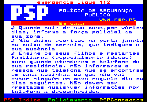 109.2. emergência ligue 112. POLÍCIA DE SEGURANÇA PÚBLICA. www.psp.pt. Em casa. ♪ Quando sair de sua casa,por vários dias, informe a força policial da sua zona. ♪ Não deixe escritos na porta,janela ou caixa do correio, que indiquem a sua ausência. ♪ Ensine os seus filhos e restantes familiares (especialmente idosos) para quando atenderem o telefone da sua residência, não informarem a pessoa que telefona que se encontram em casa sozinhas ou que não vai estar ninguém em casa naquele dia ou dias seguintes. Não devem ser prestadas quaisquer informações por telefone a desconhecidos;.