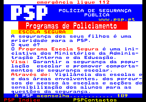 110.1. emergência ligue 112. POLÍCIA DE SEGURANÇA PÚBLICA. www.psp.pt. Programas de Policiamento. ESCOLA SEGURA. A segurança dos seus filhos é uma prioridade para a PSP. O que é? O. Programa Escola Segura. é uma ini- ciativa dos Ministérios da Adminis- tração Interna e da Educação. Visa:. Garantir a segurança da popu- lação escolar e promover comporta- mentos de segurança escolar. Através de:. Vigilância das escolas e e das áreas envolventes, dos percur- sos de acesso às escolas e acções de sensibilização dos alunos para as questões da segurança. A. PSP. aconselha. 109.