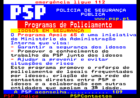 110.3. emergência ligue 112. POLÍCIA DE SEGURANÇA PÚBLICA. www.psp.pt. Programas de Policiamento. IDOSOS EM SEGURANÇA. O. Programa Apoio 65. é uma iniciativa do Ministério da Administração Interna que visa:. -. Garantir a segurança dos idosos. -. Promover o conhecimento do trabalho da PSP junto dos idosos. -. Ajudar a prevenir e evitar situações de risco. Este programa promove o reforço de policiamento de locais frequentados por idosos, criação de uma rede de contactos directos entre PSP e idosos e a colaboração com outras entidades que apoiam a 3ª idade. A. PSP. aconselha. 109.