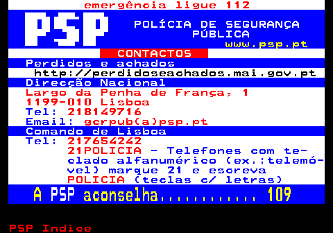 111.1. emergência ligue 112. POLÍCIA DE SEGURANÇA PÚBLICA. www.psp.pt. CONTACTOS. Perdidos e achados. http: perdidoseachados.mai.gov.pt. Direcção Nacional. Largo da Penha de França, 1 1199-010 Lisboa. Tel:. 218149716. Email:. gcrpub(a)psp.pt. Comando de Lisboa. Tel:. 217654242 21POLICIA. - Telefones com te- clado alfanumérico (ex.:telemó- vel) marque 21 e escreva. POLICIA. (teclas c letras). A. PSP. aconselha. 109.