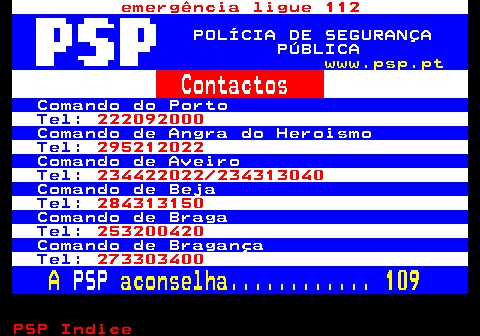 111.2. emergência ligue 112. POLÍCIA DE SEGURANÇA PÚBLICA. www.psp.pt. Contactos. Comando do Porto. Tel:. 222092000. Comando de Angra do Heroismo. Tel:. 295212022. Comando de Aveiro. Tel:. 234422022 234313040. Comando de Beja. Tel:. 284313150. Comando de Braga. Tel:. 253200420. Comando de Bragança. Tel:. 273303400. A. PSP. aconselha. 109.