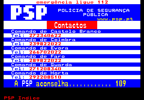 111.3. emergência ligue 112. POLÍCIA DE SEGURANÇA PÚBLICA. www.psp.pt. Contactos. Comando de Castelo Branco. Tel:. 272340622. Comando de Coimbra. Tel:. 239822022. Comando de Evora. Tel:. 266702022. Comando de Faro. Tel:. 289822022. Comando de Guarda. Tel:. 271208340. Comando de Horta. Tel:. 292208510. A. PSP. aconselha. 109.