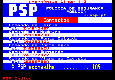 111.4. emergência ligue 112. POLÍCIA DE SEGURANÇA PÚBLICA. www.psp.pt. Contactos. Comando de Leiria. Tel:. 244812457. Comando de Madeira. Tel:. 291208200. Comando de Ponta Delgada. Tel:. 296282022. Comando de Portalegre. Tel:. 245300620. Comando de Santarém. Tel:. 243322022. Comando de Viana do Castelo. Tel:. 258809880. A. PSP. aconselha. 109.