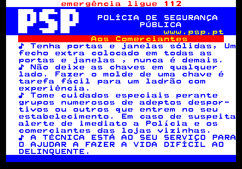 115.2. emergência ligue 112. POLÍCIA DE SEGURANÇA PÚBLICA. www.psp.pt. Aos Comerciantes. ♪ Tenha portas e janelas sólidas, Um fecho extra colocado em todas as portas e janelas , nunca é demais. ♪ Não deixe as chaves em qualquer lado. Fazer o molde de uma chave é tarefa fácil para um ladrão com experiência. ♪ Tome cuidados especiais perante grupos numerosos de adeptos despor- tivos ou outros que entrem no seu estabelecimento. Em caso de suspeita alerte de imediato a Polícia e os comerciantes das lojas vizinhas. ♪ A TÉCNICA ESTÁ AO SEU SERVIÇO PARA O AJUDAR A FAZER A VIDA DIFÍCIL AO DELINQUENTE.