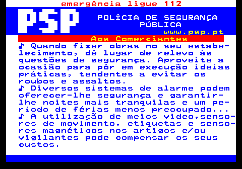 115.3. emergência ligue 112. POLÍCIA DE SEGURANÇA PÚBLICA. www.psp.pt. Aos Comerciantes. ♪ Quando fizer obras no seu estabe- lecimento, dê lugar de relevo às questões de segurança. Aproveite a ocasião para pôr em execução ideias práticas, tendentes a evitar os roubos e assaltos. ♪ Diversos sistemas de alarme podem oferecer-lhe segurança e garantir- lhe noites mais tranquilas e um pe- ríodo de férias menos preocupado. ♪ A utilização de meios video,senso- res de movimento, etiquetas e senso- res magnéticos nos artigos e ou vigilantes pode compensar os seus custos.