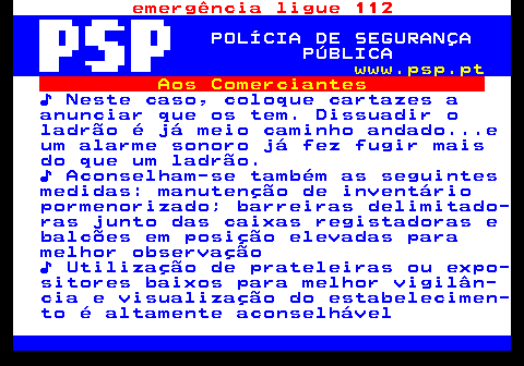 115.4. emergência ligue 112. POLÍCIA DE SEGURANÇA PÚBLICA. www.psp.pt. Aos Comerciantes. ♪ Neste caso, coloque cartazes a anunciar que os tem. Dissuadir o ladrão é já meio caminho andado. e um alarme sonoro já fez fugir mais do que um ladrão. ♪ Aconselham-se também as seguintes medidas: manutenção de inventário pormenorizado; barreiras delimitado- ras junto das caixas registadoras e balcões em posição elevadas para melhor observação ♪ Utilização de prateleiras ou expo- sitores baixos para melhor vigilân- cia e visualização do estabelecimen- to é altamente aconselhável.