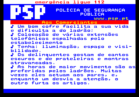 115.5. emergência ligue 112. POLÍCIA DE SEGURANÇA PÚBLICA. www.psp.pt. Aos Comerciantes. ♪ Um bom cofre facilita a sua vida e dificulta a do ladrão; ♪ Colocação de várias extensões telefónicas espalhadas pelo estabelecimento ♪ Tenha: iluminação, espaço e visi- bilidade. ♪ Os delinquentes gostam de cantos escuros e de prateleiras e montras atravancadas. ♪ As horas de maior movimento são as preferidas pelos ladrões. Muitas vezes eles actuam aos pares, e, enquanto um desvia a atenção, o outro furta os artigos.