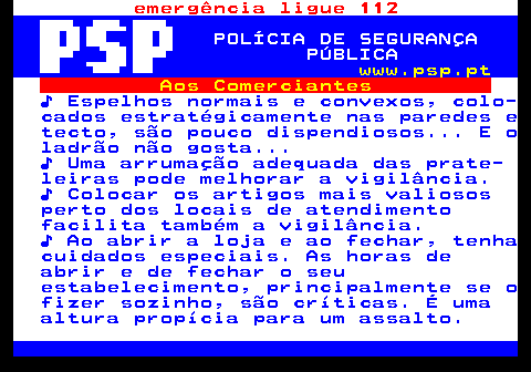 115.6. emergência ligue 112. POLÍCIA DE SEGURANÇA PÚBLICA. www.psp.pt. Aos Comerciantes. ♪ Espelhos normais e convexos, colo- cados estratégicamente nas paredes e tecto, são pouco dispendiosos. E o ladrão não gosta. ♪ Uma arrumação adequada das prate- leiras pode melhorar a vigilância. ♪ Colocar os artigos mais valiosos perto dos locais de atendimento facilita também a vigilância. ♪ Ao abrir a loja e ao fechar, tenha cuidados especiais. As horas de abrir e de fechar o seu estabelecimento, principalmente se o fizer sozinho, são críticas. É uma altura propícia para um assalto.