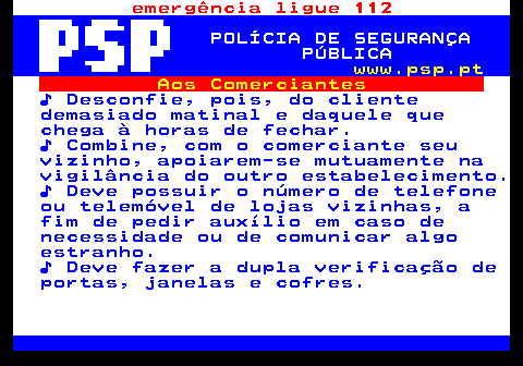 115.7. emergência ligue 112. POLÍCIA DE SEGURANÇA PÚBLICA. www.psp.pt. Aos Comerciantes. ♪ Desconfie, pois, do cliente demasiado matinal e daquele que chega à horas de fechar. ♪ Combine, com o comerciante seu vizinho, apoiarem-se mutuamente na vigilância do outro estabelecimento. ♪ Deve possuir o número de telefone ou telemóvel de lojas vizinhas, a fim de pedir auxílio em caso de necessidade ou de comunicar algo estranho. ♪ Deve fazer a dupla verificação de portas, janelas e cofres.