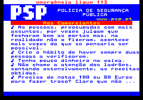 115.8. emergência ligue 112. POLÍCIA DE SEGURANÇA PÚBLICA. www.psp.pt. Aos Comerciantes. ♪ As pessoas, preocupadas com mais assuntos, por vezes julgam que fecharam bem as portas mas, na realidade não o fizeram, acontece mais vezes do que se pensaria ser possível. ♪ Crie o hábito de haver sempre duas pessoas a verificarem. ♪ Tenha pouco dinheiro na caixa. ♪ Não chame a atenção dos ladrões, contando ostensivamente, as receitas obtidas. ♪ Precisa de notas 100 ou 50 Euros para fazer troco? Claro que não .