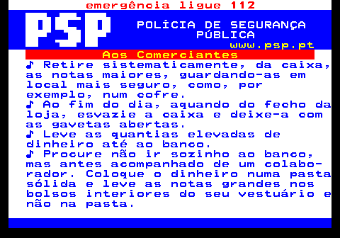 115.9. emergência ligue 112. POLÍCIA DE SEGURANÇA PÚBLICA. www.psp.pt. Aos Comerciantes. ♪ Retire sistematicamente, da caixa, as notas maiores, guardando-as em local mais seguro, como, por exemplo, num cofre. ♪ Ao fim do dia, aquando do fecho da loja, esvazie a caixa e deixe-a com as gavetas abertas. ♪ Leve as quantias elevadas de dinheiro até ao banco. ♪ Procure não ir sozinho ao banco, mas antes acompanhado de um colabo- rador. Coloque o dinheiro numa pasta sólida e leve as notas grandes nos bolsos interiores do seu vestuário e não na pasta.