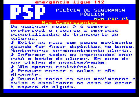 115.10. emergência ligue 112. POLÍCIA DE SEGURANÇA PÚBLICA. www.psp.pt. Aos Comerciantes. De qualquer modo, é sempre preferível o recurso a empresas especializadas de transporte de valores. ♪ Evite as ruas com pouco movimento quando for fazer depósitos no banco. Mantenha-se permanentemente alerta. ♪ Informar todos os empregados onde está o botão de alarme. Em caso de ser vítima de assalto roubo: ♪ Não oponha resistência. ♪ Procure manter a calma e não discutir. ♪ Anuncie todos os seus movimentos e avise o assaltante no caso de estar à espera de alguém.