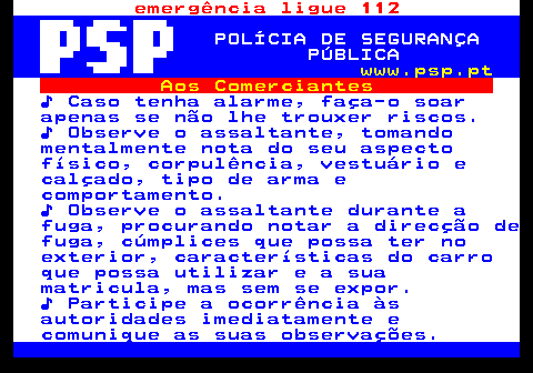 115.11. emergência ligue 112. POLÍCIA DE SEGURANÇA PÚBLICA. www.psp.pt. Aos Comerciantes. ♪ Caso tenha alarme, faça-o soar apenas se não lhe trouxer riscos. ♪ Observe o assaltante, tomando mentalmente nota do seu aspecto físico, corpulência, vestuário e calçado, tipo de arma e comportamento. ♪ Observe o assaltante durante a fuga, procurando notar a direcção de fuga, cúmplices que possa ter no exterior, características do carro que possa utilizar e a sua matricula, mas sem se expor. ♪ Participe a ocorrência às autoridades imediatamente e comunique as suas observações.