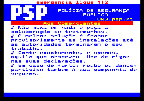 115.12. emergência ligue 112. POLÍCIA DE SEGURANÇA PÚBLICA. www.psp.pt. Aos Comerciantes. ♪ Não mexa em nada e peça a colaboração de testemunhas. ♪ A melhor solução é fechar provisoriamente as instalações até as autoridades terminarem o seu trabalho. ♪ Conte exactamente, e apenas, aquilo que observou. Use de rigor nas suas declarações. ♪ Em caso de furto, roubo ou danos, participe também à sua companhia de seguros.