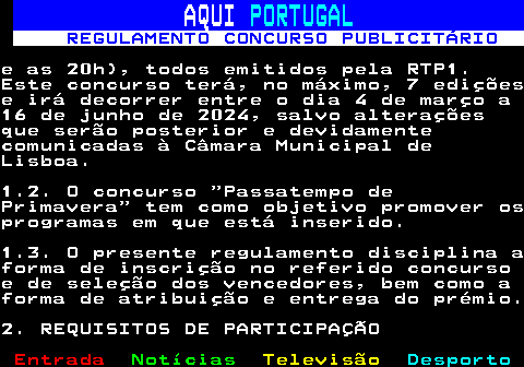 132.2. AQUI. PORTUGAL. REGULAMENTO CONCURSO PUBLICITÁRIO.e as 20h), todos emitidos pela RTP1.Este concurso terá, no máximo, 7 ediçõese irá decorrer entre o dia 4 de março a16 de junho de 2024, salvo alteraçõesque serão posterior e devidamentecomunicadas à Câmara Municipal deLisboa.1.2. O concurso “Passatempo dePrimavera” tem como objetivo promover osprogramas em que está inserido.1.3. O presente regulamento disciplina aforma de inscrição no referido concursoe de seleção dos vencedores, bem como aforma de atribuição e entrega do prémio.2. REQUISITOS DE PARTICIPAÇÃO.