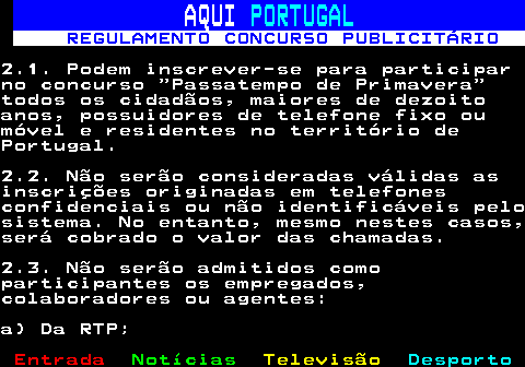 132.3. AQUI. PORTUGAL. REGULAMENTO CONCURSO PUBLICITÁRIO.2.1. Podem inscrever-se para participarno concurso “Passatempo de Primavera”todos os cidadãos, maiores de dezoitoanos, possuidores de telefone fixo oumóvel e residentes no território dePortugal.2.2. Não serão consideradas válidas asinscrições originadas em telefonesconfidenciais ou não identificáveis pelosistema. No entanto, mesmo nestes casos,será cobrado o valor das chamadas.2.3. Não serão admitidos comoparticipantes os empregados,colaboradores ou agentes:a) Da RTP;.