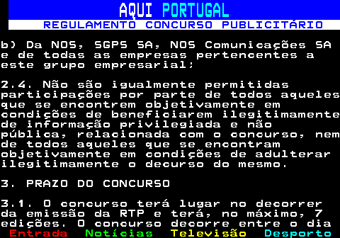 132.4. AQUI. PORTUGAL. REGULAMENTO CONCURSO PUBLICITÁRIO.b) Da NOS, SGPS SA, NOS Comunicações SAe de todas as empresas pertencentes aeste grupo empresarial;2.4. Não são igualmente permitidasparticipações por parte de todos aquelesque se encontrem objetivamente emcondições de beneficiarem ilegitimamentede informação privilegiada e nãopública, relacionada com o concurso, nemde todos aqueles que se encontramobjetivamente em condições de adulterarilegitimamente o decurso do mesmo.3. PRAZO DO CONCURSO3.1. O concurso terá lugar no decorrerda emissão da RTP e terá, no máximo, 7edições. O concurso decorre entre o dia.