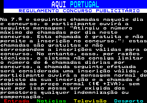 132.6. AQUI. PORTUGAL. REGULAMENTO CONCURSO PUBLICITÁRIO.Na 7.ª e seguintes chamadas naquele diae concurso, o participante ouvirá aseguinte mensagem: “Atingiu o númeromáximo de chamadas por dia nesteconcurso. Esta chamada é gratuita e nãopermite a inscrição no concurso.”; estaschamadas são gratuitas e nãocorrespondem a inscrições válidas para oconcurso. No entanto, caso, por razõestécnicas, o sistema não consiga limitaro número de 6 chamadas diárias porconcurso, a chamada seguinte efetuadaserá considerada uma inscrição válida, oparticipante ouvirá a mensagem normal deregisto da sua inscrição e a chamada écobrada ao preço normal (1€ +IVA), semque por isso possa ser exigida dospromotores qualquer indemnização oucompensação.