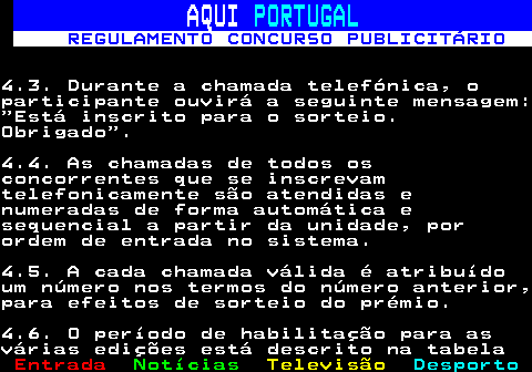 132.7. AQUI. PORTUGAL. REGULAMENTO CONCURSO PUBLICITÁRIO.4.3. Durante a chamada telefónica, oparticipante ouvirá a seguinte mensagem:“Está inscrito para o sorteio.Obrigado”.4.4. As chamadas de todos osconcorrentes que se inscrevamtelefonicamente são atendidas enumeradas de forma automática esequencial a partir da unidade, porordem de entrada no sistema.4.5. A cada chamada válida é atribuídoum número nos termos do número anterior,para efeitos de sorteio do prémio.4.6. O período de habilitação para asvárias edições está descrito na tabela.