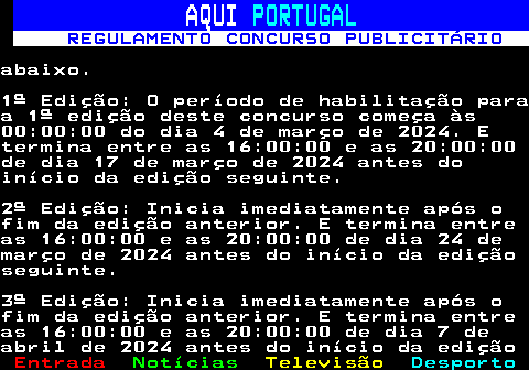 132.8. AQUI. PORTUGAL. REGULAMENTO CONCURSO PUBLICITÁRIO.abaixo.1ª Edição: O período de habilitação paraa 1ª edição deste concurso começa às00:00:00 do dia 4 de março de 2024. Etermina entre as 16:00:00 e as 20:00:00de dia 17 de março de 2024 antes doinício da edição seguinte.2ª Edição: Inicia imediatamente após ofim da edição anterior. E termina entreas 16:00:00 e as 20:00:00 de dia 24 demarço de 2024 antes do início da ediçãoseguinte.3ª Edição: Inicia imediatamente após ofim da edição anterior. E termina entreas 16:00:00 e as 20:00:00 de dia 7 deabril de 2024 antes do início da edição.