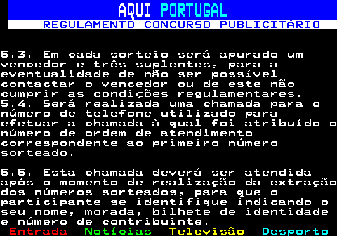 132.12. AQUI. PORTUGAL. REGULAMENTO CONCURSO PUBLICITÁRIO.5.3. Em cada sorteio será apurado umvencedor e três suplentes, para aeventualidade de não ser possívelcontactar o vencedor ou de este nãocumprir as condições regulamentares.5.4. Será realizada uma chamada para onúmero de telefone utilizado paraefetuar a chamada à qual foi atribuído onúmero de ordem de atendimentocorrespondente ao primeiro númerosorteado.5.5. Esta chamada deverá ser atendidaapós o momento de realização da extraçãodos números sorteados, para que oparticipante se identifique indicando oseu nome, morada, bilhete de identidadee número de contribuinte.