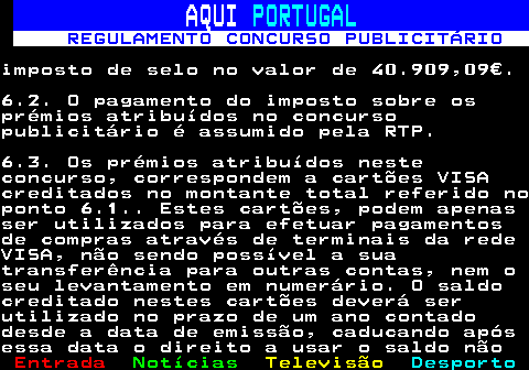 132.14. AQUI. PORTUGAL. REGULAMENTO CONCURSO PUBLICITÁRIO.imposto de selo no valor de 40.909,09€.6.2. O pagamento do imposto sobre osprémios atribuídos no concursopublicitário é assumido pela RTP.6.3. Os prémios atribuídos nesteconcurso, correspondem a cartões VISAcreditados no montante total referido noponto 6.1. Estes cartões, podem apenasser utilizados para efetuar pagamentosde compras através de terminais da redeVISA, não sendo possível a suatransferência para outras contas, nem oseu levantamento em numerário. O saldocreditado nestes cartões deverá serutilizado no prazo de um ano contadodesde a data de emissão, caducando apósessa data o direito a usar o saldo não.