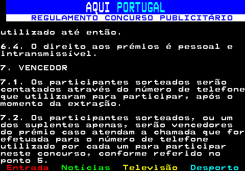 132.15. AQUI. PORTUGAL. REGULAMENTO CONCURSO PUBLICITÁRIO.utilizado até então.6.4. O direito aos prémios é pessoal eintransmissível.7. VENCEDOR7.1. Os participantes sorteados serãocontatados através do número de telefoneque utilizaram para participar, após omomento da extração.7.2. Os participantes sorteados, ou umdos suplentes apenas, serão vencedoresdo prémio caso atendam a chamada que forefetuada para o número de telefoneutilizado por cada um para participarneste concurso, conforme referido noponto 5.