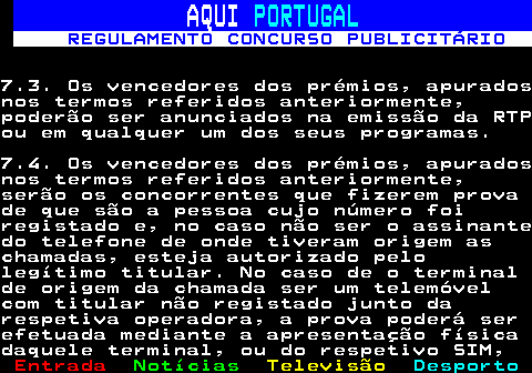 132.16. AQUI. PORTUGAL. REGULAMENTO CONCURSO PUBLICITÁRIO.7.3. Os vencedores dos prémios, apuradosnos termos referidos anteriormente,poderão ser anunciados na emissão da RTPou em qualquer um dos seus programas.7.4. Os vencedores dos prémios, apuradosnos termos referidos anteriormente,serão os concorrentes que fizerem provade que são a pessoa cujo número foiregistado e, no caso não ser o assinantedo telefone de onde tiveram origem aschamadas, esteja autorizado pelolegítimo titular. No caso de o terminalde origem da chamada ser um telemóvelcom titular não registado junto darespetiva operadora, a prova poderá serefetuada mediante a apresentação físicadaquele terminal, ou do respetivo SIM,.