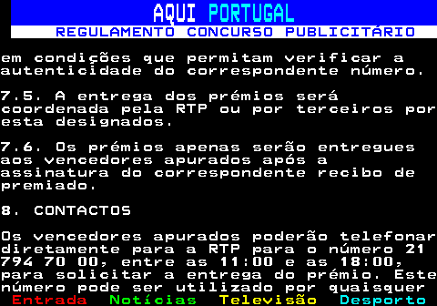 132.17. AQUI. PORTUGAL. REGULAMENTO CONCURSO PUBLICITÁRIO.em condições que permitam verificar aautenticidade do correspondente número.7.5. A entrega dos prémios serácoordenada pela RTP ou por terceiros poresta designados.7.6. Os prémios apenas serão entreguesaos vencedores apurados após aassinatura do correspondente recibo depremiado.8. CONTACTOSOs vencedores apurados poderão telefonardiretamente para a RTP para o número 21794 70 00, entre as 11:00 e as 18:00,para solicitar a entrega do prémio. Estenúmero pode ser utilizado por quaisquer.