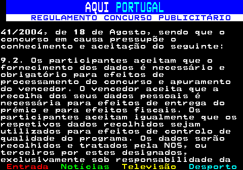 132.19. AQUI. PORTUGAL. REGULAMENTO CONCURSO PUBLICITÁRIO.41 2004, de 18 de Agosto, sendo que oconcurso em causa pressupõe oconhecimento e aceitação do seguinte:9.2. Os participantes aceitam que ofornecimento dos dados é necessário eobrigatório para efeitos deprocessamento do concurso e apuramentodo vencedor. O vencedor aceita que arecolha dos seus dados pessoais énecessária para efeitos de entrega doprémio e para efeitos fiscais. Osparticipantes aceitam igualmente que osrespetivos dados recolhidos sejamutilizados para efeitos de controlo dequalidade do programa. Os dados serãorecolhidos e tratados pela NOS, outerceiros por estes designados,exclusivamente sob responsabilidade da.