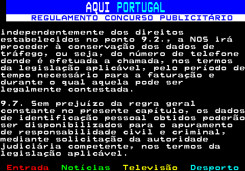 132.22. AQUI. PORTUGAL. REGULAMENTO CONCURSO PUBLICITÁRIO.independentemente dos direitosestabelecidos no ponto 9.2., a NOS iráproceder à conservação dos dados detráfego, ou seja, do número de telefonedonde é efetuada a chamada, nos termosda legislação aplicável, pelo período detempo necessário para a faturação edurante o qual aquela pode serlegalmente contestada.9.7. Sem prejuízo da regra geralconstante no presente capítulo, os dadosde identificação pessoal obtidos poderãoser disponibilizados para o apuramentode responsabilidade civil e criminal,mediante solicitação da autoridadejudiciária competente, nos termos dalegislação aplicável.