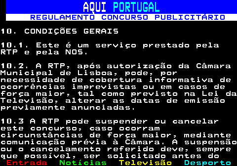 132.23. AQUI. PORTUGAL. REGULAMENTO CONCURSO PUBLICITÁRIO.10. CONDIÇÕES GERAIS10.1. Este é um serviço prestado pelaRTP e pela NOS.10.2. A RTP, após autorização da CâmaraMunicipal de Lisboa, pode, pornecessidade de cobertura informativa deocorrências imprevistas ou em casos deforça maior, tal como previsto na Lei daTelevisão, alterar as datas de emissãopreviamente anunciadas.10.3 A RTP pode suspender ou cancelareste concurso, caso ocorramcircunstâncias de força maior, mediantecomunicação prévia à Câmara. A suspensãoou o cancelamento referido deve, sempreque possível, ser solicitado antes do.