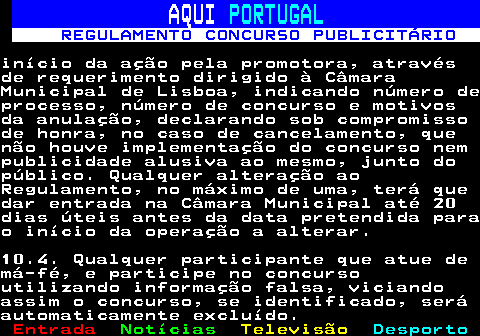 132.24. AQUI. PORTUGAL. REGULAMENTO CONCURSO PUBLICITÁRIO.início da ação pela promotora, atravésde requerimento dirigido à CâmaraMunicipal de Lisboa, indicando número deprocesso, número de concurso e motivosda anulação, declarando sob compromissode honra, no caso de cancelamento, quenão houve implementação do concurso nempublicidade alusiva ao mesmo, junto dopúblico. Qualquer alteração aoRegulamento, no máximo de uma, terá quedar entrada na Câmara Municipal até 20dias úteis antes da data pretendida parao início da operação a alterar.10.4. Qualquer participante que atue demá-fé, e participe no concursoutilizando informação falsa, viciandoassim o concurso, se identificado, seráautomaticamente excluído.