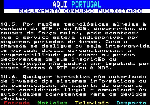 132.25. AQUI. PORTUGAL. REGULAMENTO CONCURSO PUBLICITÁRIO.10.5. Por razões tecnológicas alheias àvontade da RTP e da NOS, decorrentes decausas de força maior, pode acontecerque o serviço esteja indisponível porpequenos períodos de tempo. Caso achamada se desligue ou seja interrompidaem virtude destas circunstâncias, aresponsabilidade por danos ou perdasdecorrentes da sua inscrição ouparticipação não poderá ser imputada poresses factos à RTP e ou à NOS.10.6. Qualquer tentativa não autorizadade invasão dos sistemas informáticos oude comunicações de suporte do concursoserá considerada ilegal e comunicada àsautoridades competentes para os devidosefeitos.