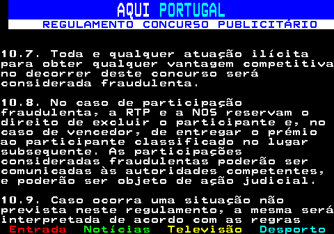 132.26. AQUI. PORTUGAL. REGULAMENTO CONCURSO PUBLICITÁRIO.10.7. Toda e qualquer atuação ilícitapara obter qualquer vantagem competitivano decorrer deste concurso seráconsiderada fraudulenta.10.8. No caso de participaçãofraudulenta, a RTP e a NOS reservam odireito de excluir o participante e, nocaso de vencedor, de entregar o prémioao participante classificado no lugarsubsequente. As participaçõesconsideradas fraudulentas poderão sercomunicadas às autoridades competentes,e poderão ser objeto de ação judicial.10.9. Caso ocorra uma situação nãoprevista neste regulamento, a mesma seráinterpretada de acordo com as regras.