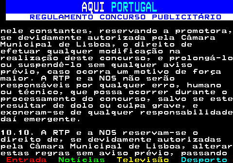 132.27. AQUI. PORTUGAL. REGULAMENTO CONCURSO PUBLICITÁRIO.nele constantes, reservando a promotora,se devidamente autorizada pela CâmaraMunicipal de Lisboa, o direito deefetuar qualquer modificação narealização deste concurso, e prolongá-loou suspendê-lo sem qualquer avisoprévio, caso ocorra um motivo de forçamaior. A RTP e a NOS não serãoresponsáveis por qualquer erro, humanoou técnico, que possa ocorrer durante oprocessamento do concurso, salvo se esteresultar de dolo ou culpa grave, eexoneram-se de qualquer responsabilidadedaí emergente.10.10. A RTP e a NOS reservam-se odireito de, se devidamente autorizadaspela Câmara Municipal de Lisboa, alterarestas regras sem aviso prévio, passando.