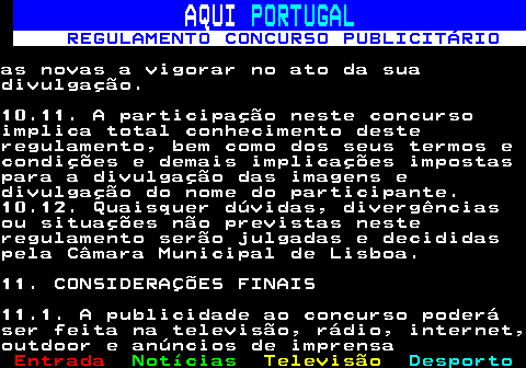 132.28. AQUI. PORTUGAL. REGULAMENTO CONCURSO PUBLICITÁRIO.as novas a vigorar no ato da suadivulgação.10.11. A participação neste concursoimplica total conhecimento desteregulamento, bem como dos seus termos econdições e demais implicações impostaspara a divulgação das imagens edivulgação do nome do participante.10.12. Quaisquer dúvidas, divergênciasou situações não previstas nesteregulamento serão julgadas e decididaspela Câmara Municipal de Lisboa.11. CONSIDERAÇÕES FINAIS11.1. A publicidade ao concurso poderáser feita na televisão, rádio, internet,outdoor e anúncios de imprensa.