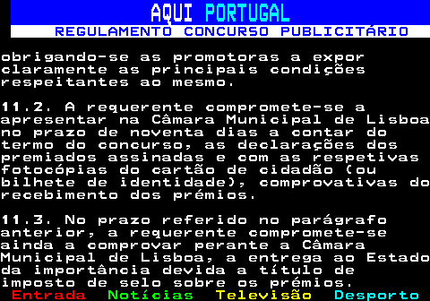 132.29. AQUI. PORTUGAL. REGULAMENTO CONCURSO PUBLICITÁRIO.obrigando-se as promotoras a exporclaramente as principais condiçõesrespeitantes ao mesmo.11.2. A requerente compromete-se aapresentar na Câmara Municipal de Lisboano prazo de noventa dias a contar dotermo do concurso, as declarações dospremiados assinadas e com as respetivasfotocópias do cartão de cidadão (oubilhete de identidade), comprovativas dorecebimento dos prémios.11.3. No prazo referido no parágrafoanterior, a requerente compromete-seainda a comprovar perante a CâmaraMunicipal de Lisboa, a entrega ao Estadoda importância devida a título deimposto de selo sobre os prémios.