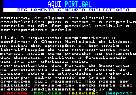 132.31. AQUI. PORTUGAL. REGULAMENTO CONCURSO PUBLICITÁRIO.concurso, de alguma das cláusulasestabelecidas para o mesmo – o respetivosorteio ou não for possível atribuir ocorrespondente prémio.11.6. A requerente compromete-se aconfirmar à Câmara Municipal de Lisboa,as datas das operações e, bem assim, aidentificação do seu representante nasmesmas, assim como proceder ao pagamentodas despesas relativas à fiscalizaçãoque irá ser efetuada pelosrepresentantes das Forças de Segurançana dependência da Câmara Municipal deLisboa, sobre as atividades do referidoconcurso, salvo quando se trate deoperações cujo pagamento não possa sercalculado previamente, sendo neste casoefetuado imediatamente a seguir à.