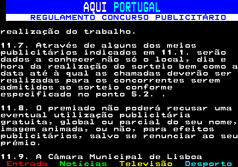 132.32. AQUI. PORTUGAL. REGULAMENTO CONCURSO PUBLICITÁRIO.realização do trabalho.11.7. Através de alguns dos meiospublicitários indicados em 11.1. serãodados a conhecer não só o local, dia ehora da realização do sorteio bem como adata até à qual as chamadas deverão serrealizadas para os concorrentes seremadmitidos ao sorteio conformeespecificado no ponto 5.2. .11.8. O premiado não poderá recusar umaeventual utilização publicitáriagratuita, global ou parcial do seu nome,imagem animada, ou não, para efeitospublicitários, salvo se renunciar ao seuprémio.11.9. A Câmara Municipal de Lisboa.