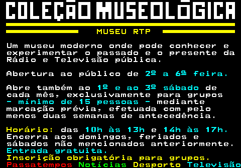 160.1. MUSEU RTP. Um museu moderno onde pode conhecer e experimentar o passado e o presente da Rádio e Televisão pública. Abertura ao público de. 2º a 6ª feira. Abre também ao. 1º e ao 3º sábado. de cada mês, exclusivamente para grupos. - mínimo de 15 pessoas -. mediante marcação prévia, efetuada com pelo menos duas semanas de antecedência. Horário:. das. 10h às 13h. e. 14h às 17h. Encerra aos domingos, feriados e sábados não mencionados anteriormente. Entrada gratuita. Inscrição obrigatória para grupos.