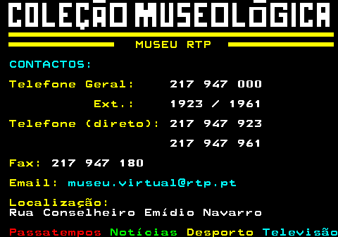 160.2. MUSEU RTP. CONTACTOS:. Telefone Geral:. 217 947 000. Ext.:. 1923 1961. Telefone (direto):. 217 947 923 217 947 961. Fax:. 217 947 180. Email:. museu.virtual@rtp.pt. Localização:. Rua Conselheiro Emídio Navarro.