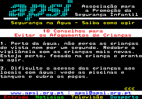 165.1. Associação para a Promoção da Segurança Infantil. Segurança na Água - Saiba como agir. 10 Conselhos para Evitar os Afogamentos de Crianças.1. Perto da água, não perca as criançasde vista nem por um segundo. Redobre avigilância com as crianças mais novas.Esteja perto, focado na criança e prontoa agir.2. Dificulte o acesso das crianças aoslocais com água: vede as piscinas etanques e cubra os poços. «««. www.apsi.org.pt | apsi@apsi.org.pt.