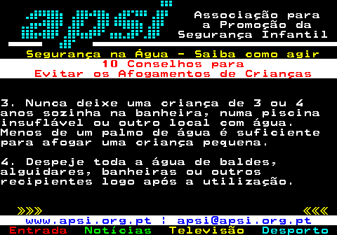 165.2. Associação para a Promoção da Segurança Infantil. Segurança na Água - Saiba como agir. 10 Conselhos para Evitar os Afogamentos de Crianças.3. Nunca deixe uma criança de 3 ou 4anos sozinha na banheira, numa piscinainsuflável ou outro local com água.Menos de um palmo de água é suficientepara afogar uma criança pequena.4. Despeje toda a água de baldes,alguidares, banheiras ou outrosrecipientes logo após a utilização. »»» «««. www.apsi.org.pt | apsi@apsi.org.pt.