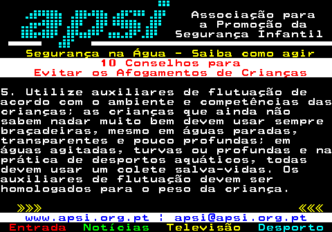 165.3. Associação para a Promoção da Segurança Infantil. Segurança na Água - Saiba como agir. 10 Conselhos para Evitar os Afogamentos de Crianças.5. Utilize auxiliares de flutuação deacordo com o ambiente e competências dascrianças; as crianças que ainda nãosabem nadar muito bem devem usar semprebraçadeiras, mesmo em águas paradas,transparentes e pouco profundas; emáguas agitadas, turvas ou profundas e naprática de desportos aquáticos, todasdevem usar um colete salva-vidas. Osauxiliares de flutuação devem serhomologados para o peso da criança. »»» «««. www.apsi.org.pt | apsi@apsi.org.pt.