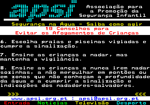 165.4. Associação para a Promoção da Segurança Infantil. Segurança na Água - Saiba como agir. 10 Conselhos para Evitar os Afogamentos de Crianças.6. Escolha praias e piscinas vigiadas ecumpre a sinalização.7. Ensine as crianças a nadar, masmantenha a vigilância.8. Ensine as crianças a nunca irem nadarsozinhas, a não mergulhar em pontões ouem zonas que não conheçam a profundidadeda água e a cumprir a sinalização eindicações dos nadadores-salvadores. »»» «««. www.apsi.org.pt | apsi@apsi.org.pt.