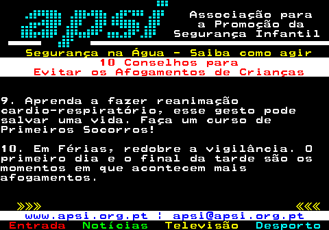 165.5. Associação para a Promoção da Segurança Infantil. Segurança na Água - Saiba como agir. 10 Conselhos para Evitar os Afogamentos de Crianças.9. Aprenda a fazer reanimaçãocardio-respiratório, esse gesto podesalvar uma vida. Faça um curso dePrimeiros Socorros!10. Em Férias, redobre a vigilância. Oprimeiro dia e o final da tarde são osmomentos em que acontecem maisafogamentos. »»» «««. www.apsi.org.pt | apsi@apsi.org.pt.